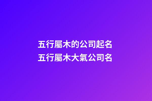 五行屬木的公司起名 五行屬木大氣公司名-第1張-公司起名-玄機派